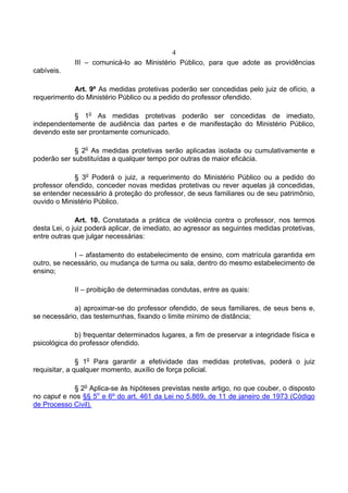 4
             III – comunicá-lo ao Ministério Público, para que adote as providências
cabíveis.

            Art. 9º As medidas protetivas poderão ser concedidas pelo juiz de ofício, a
requerimento do Ministério Público ou a pedido do professor ofendido.

            § 1o As medidas protetivas poderão ser concedidas de imediato,
independentemente de audiência das partes e de manifestação do Ministério Público,
devendo este ser prontamente comunicado.

             § 2o As medidas protetivas serão aplicadas isolada ou cumulativamente e
poderão ser substituídas a qualquer tempo por outras de maior eficácia.

             § 3o Poderá o juiz, a requerimento do Ministério Público ou a pedido do
professor ofendido, conceder novas medidas protetivas ou rever aquelas já concedidas,
se entender necessário à proteção do professor, de seus familiares ou de seu patrimônio,
ouvido o Ministério Público.

              Art. 10. Constatada a prática de violência contra o professor, nos termos
desta Lei, o juiz poderá aplicar, de imediato, ao agressor as seguintes medidas protetivas,
entre outras que julgar necessárias:

             I – afastamento do estabelecimento de ensino, com matrícula garantida em
outro, se necessário, ou mudança de turma ou sala, dentro do mesmo estabelecimento de
ensino;

             II – proibição de determinadas condutas, entre as quais:

             a) aproximar-se do professor ofendido, de seus familiares, de seus bens e,
se necessário, das testemunhas, fixando o limite mínimo de distância;

             b) frequentar determinados lugares, a fim de preservar a integridade física e
psicológica do professor ofendido.

               § 1o Para garantir a efetividade das medidas protetivas, poderá o juiz
requisitar, a qualquer momento, auxílio de força policial.

            § 2o Aplica-se às hipóteses previstas neste artigo, no que couber, o disposto
no caput e nos §§ 5o e 6º do art. 461 da Lei no 5.869, de 11 de janeiro de 1973 (Código
de Processo Civil).
 
