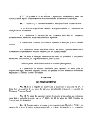 5
               o
            § 3 O juiz poderá ainda encaminhar o agressor e, se necessário, seus pais
ou responsável legal a programa oficial ou comunitário de assistência e orientação.

            Art. 11. Poderá o juiz, quando necessário, sem prejuízo de outras medidas:

             I – encaminhar o professor ofendido a programa oficial ou comunitário de
proteção ou de assistência;

            II – determinar a recondução do professor ofendido ao respectivo
estabelecimento de ensino, após afastamento do agressor;

            III – determinar o acesso prioritário do professor à remoção, quando servidor
público;

            IV – determinar a manutenção do vínculo trabalhista, quando necessário o
afastamento do professor do local de trabalho, por até 6 (seis) meses.

              Art. 12. Para a proteção patrimonial dos bens do professor, o juiz poderá
determinar, liminarmente, as seguintes medidas, entre outras:

            I – restituição de bens indevidamente subtraídos pelo agressor;

             II – prestação de caução provisória, pelo agressor ou seus pais ou
responsável legal, mediante depósito judicial, por perdas e danos materiais decorrentes
da prática de violência contra o professor.

                                      Capítulo III

                               DOS PROCEDIMENTOS

            Art. 13. Feito o registro de ocorrência e observado o disposto no art. 4º
desta Lei, observar-se-á, no caso de agressor penalmente imputável, o previsto no
Código de Processo Penal.

             Art. 14. No caso de agressor menor de dezoito anos, aplica-se o disposto
nesta Lei e, subsidiariamente, na Lei nº 8.069, de 13 de julho de 1990 (Estatuto da
Criança e do Adolescente).

           Art. 15. Apresentado o agressor, o representante do Ministério Público, no
mesmo dia e tendo à vista o auto de apreensão, o boletim de ocorrência ou o relatório
 