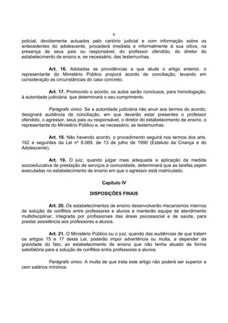 6
policial, devidamente autuados pelo cartório judicial e com informação sobre os
antecedentes do adolescente, procederá imediata e informalmente à sua oitiva, na
presença de seus pais ou responsável, do professor ofendido, do diretor do
estabelecimento de ensino e, se necessário, das testemunhas.

             Art. 16. Adotadas as providências a que alude o artigo anterior, o
representante do Ministério Público proporá acordo de conciliação, levando em
consideração as circunstâncias do caso concreto.

             Art. 17. Promovido o acordo, os autos serão conclusos, para homologação,
à autoridade judiciária, que determinará o seu cumprimento.

             Parágrafo único. Se a autoridade judiciária não anuir aos termos do acordo,
designará audiência de conciliação, em que deverão estar presentes o professor
ofendido, o agressor, seus pais ou responsável, o diretor do estabelecimento de ensino, o
representante do Ministério Público e, se necessário, as testemunhas.

            Art. 18. Não havendo acordo, o procedimento seguirá nos termos dos arts.
182 e seguintes da Lei nº 8.069, de 13 de julho de 1990 (Estatuto da Criança e do
Adolescente).

             Art. 19. O juiz, quando julgar mais adequada a aplicação da medida
socioeducativa de prestação de serviços à comunidade, determinará que as tarefas sejam
executadas no estabelecimento de ensino em que o agressor está matriculado.

                                       Capítulo IV

                                 DISPOSIÇÕES FINAIS

              Art. 20. Os estabelecimentos de ensino desenvolverão mecanismos internos
de solução de conflitos entre professores e alunos e manterão equipe de atendimento
multidisciplinar, integrada por profissionais das áreas psicossocial e de saúde, para
prestar assistência aos professores e alunos.

              Art. 21. O Ministério Público ou o juiz, quando das audiências de que tratam
os artigos 15 e 17 desta Lei, poderão impor advertência ou multa, a depender da
gravidade do fato, ao estabelecimento de ensino que não tenha atuado de forma
satisfatória para a solução de conflitos entre professores e alunos.

             Parágrafo único. A multa de que trata este artigo não poderá ser superior a
cem salários mínimos.
 