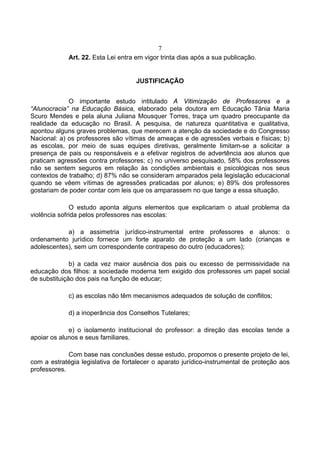 7
             Art. 22. Esta Lei entra em vigor trinta dias após a sua publicação.


                                     JUSTIFICAÇÃO


             O importante estudo intitulado A Vitimização de Professores e a
“Alunocracia” na Educação Básica, elaborado pela doutora em Educação Tânia Maria
Scuro Mendes e pela aluna Juliana Mousquer Torres, traça um quadro preocupante da
realidade da educação no Brasil. A pesquisa, de natureza quantitativa e qualitativa,
apontou alguns graves problemas, que merecem a atenção da sociedade e do Congresso
Nacional: a) os professores são vítimas de ameaças e de agressões verbais e físicas; b)
as escolas, por meio de suas equipes diretivas, geralmente limitam-se a solicitar a
presença de pais ou responsáveis e a efetivar registros de advertência aos alunos que
praticam agressões contra professores; c) no universo pesquisado, 58% dos professores
não se sentem seguros em relação às condições ambientais e psicológicas nos seus
contextos de trabalho; d) 87% não se consideram amparados pela legislação educacional
quando se vêem vítimas de agressões praticadas por alunos; e) 89% dos professores
gostariam de poder contar com leis que os amparassem no que tange a essa situação.

              O estudo aponta alguns elementos que explicariam o atual problema da
violência sofrida pelos professores nas escolas:

            a) a assimetria jurídico-instrumental entre professores e alunos: o
ordenamento jurídico fornece um forte aparato de proteção a um lado (crianças e
adolescentes), sem um correspondente contrapeso do outro (educadores);

              b) a cada vez maior ausência dos pais ou excesso de permissividade na
educação dos filhos: a sociedade moderna tem exigido dos professores um papel social
de substituição dos pais na função de educar;

             c) as escolas não têm mecanismos adequados de solução de conflitos;

             d) a inoperância dos Conselhos Tutelares;

             e) o isolamento institucional do professor: a direção das escolas tende a
apoiar os alunos e seus familiares.

             Com base nas conclusões desse estudo, propomos o presente projeto de lei,
com a estratégia legislativa de fortalecer o aparato jurídico-instrumental de proteção aos
professores.
 