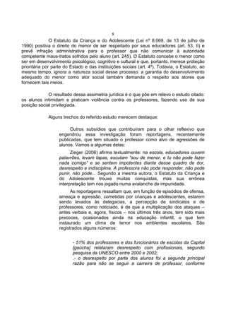 8
               O Estatuto da Criança e do Adolescente (Lei nº 8.069, de 13 de julho de
1990) positiva o direito do menor de ser respeitado por seus educadores (art. 53, II) e
prevê infração administrativa para o professor que não comunicar à autoridade
competente maus-tratos sofridos pelo aluno (art. 245). O Estatuto concebe o menor como
ser em desenvolvimento psicológico, cognitivo e cultural e que, portanto, merece proteção
prioritária por parte do Estado e das instituições sociais (art. 4º). Todavia, o Estatuto, ao
mesmo tempo, ignora a natureza social desse processo: a garantia do desenvolvimento
adequado do menor como ator social também demanda o respeito aos atores que
fornecem tais meios.

             O resultado dessa assimetria jurídica é o que põe em relevo o estudo citado:
os alunos intimidam e praticam violência contra os professores, fazendo uso de sua
posição social privilegiada.

             Alguns trechos do referido estudo merecem destaque:

                         Outros subsídios que contribuíram para o olhar reflexivo que
                   engendrou essa investigação foram reportagens, recentemente
                   publicadas, que tem situado o professor como alvo de agressões de
                   alunos. Vamos a algumas delas:
                         Zieger (2006) afirma textualmente: na escola, educadores ouvem
                   palavrões, levam tapas, escutam “sou de menor, e tu não pode fazer
                   nada comigo” e se sentem impotentes diante desse quadro de dor,
                   desrespeito e indisciplina. A professora não pode responder, não pode
                   punir, não pode... Segundo a mesma autora, o Estatuto da Criança e
                   do Adolescente trouxe muitas conquistas, mas sua errônea
                   interpretação tem nos jogado numa avalanche de impunidade.
                         As reportagens ressaltam que, em função de episódios de ofensa,
                   ameaça e agressão, cometidas por crianças e adolescentes, estarem
                   sendo levados às delegacias, a percepção de sindicatos e de
                   professores, como noticiado, é de que a multiplicação dos ataques –
                   antes verbais e, agora, físicos – nos últimos três anos, tem sido mais
                   precoces, ocasionados ainda na educação infantil, o que tem
                   instaurado um clima de terror nos ambientes escolares. São
                   registrados alguns números:


                          - 51% dos professores e dos funcionários de escolas da Capital
                          [gaúcha] relataram desrespeito com profissionais, segundo
                          pesquisa da UNESCO entre 2000 e 2002;
                          .- o desrespeito por parte dos alunos foi a segunda principal
                          razão para não se seguir a carreira de professor, conforme
 