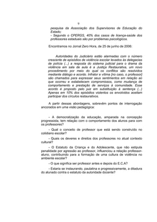9
      pesquisa da Associação dos Supervisores de Educação do
      Estado;
      - Segundo o CPERGS, 40% dos casos de licença-saúde dos
      professores estaduais são por problemas psicológicos.

     Encontramos no Jornal Zero Hora, de 25 de junho de 2006:


          Autoridades do Judiciário estão alarmadas com o número
    crescente de episódios de violência escolar levados às delegacias
    de polícia (...) a resposta do sistema judicial para o drama da
    violência em sala de aula é a Justiça Restaurativa, um novo
    procedimento por meio do qual os conflitos são resolvidos
    mediante diálogo e acordo. Infrator e vítima [no caso, o professor]
    são chamados para expressar seus sentimentos em relação ao
    que ocorreu e estabelecem compromissos, como mudança de
    comportamento e prestação de serviços à comunidade. Esse
    acordo é proposto pelo juiz em substituição à sentença (...)
    Apenas em 10% dos episódios violentos os envolvidos aceitam
    participar dos círculos restaurativos.

     A partir dessas abordagens, sobrevêm pontos de interrogação
ancorados em uma visão pedagógica:


     - A democratização da educação, amparada na concepção
progressista, tem relação com o comportamento dos alunos para com
os professores?
      - Qual o conceito de professor que está sendo construído no
cotidiano escolar?
      - Quais os deveres e direitos dos professores no atual contexto
cultural?
     - O Estatuto da Criança e do Adolescente, que não estipula
penalidade por agressão ao professor, influenciou a relação professor-
aluno, contribuindo para a formação de uma cultura de violência no
ambiente escolar?
     - O que significa ser professor antes e depois do E.C.A?
     - Estaria se instaurando, paulatina e progressivamente, a ditadura
do alunado contra o estatuto da autoridade docente?
 