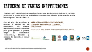 Fuente: http://www.ideam.gov.co/web/ecosistemas/mapa-ecosistemas-continentales-costeros-marinos
En el año 2007 los Institutos de Investigación del SINA, PNN, el entonces MAVDT y el IGAC
publicaron el primer mapa de ecosistemas continentales, costeros y marinos con el cual
contó el país, a escala 1:500.000
Con el afán de actualizar y
detallar el estado de los
ecosistemas, las mismas
instituciones unieron esfuerzos
para para generar el primer
mapa de ecosistemas
continentales, costeros y
marinos de Colombia a escala
1:100.000.
 