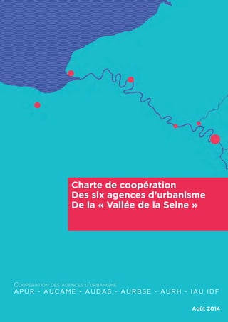Charte de coopération 
Des six agences d’urbanisme 
De la « Vallée de la Seine » 
Coopération des agences d’urbanisme 
APUR - AUCAME - AUDAS - AURBSE - AURH - IAU IDF 
Août 2014 
 
