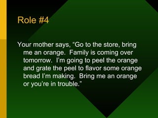 Role #4 Your mother says, “Go to the store, bring me an orange.  Family is coming over tomorrow.  I’m going to peel the orange and grate the peel to flavor some orange bread I’m making.  Bring me an orange or you’re in trouble.” 