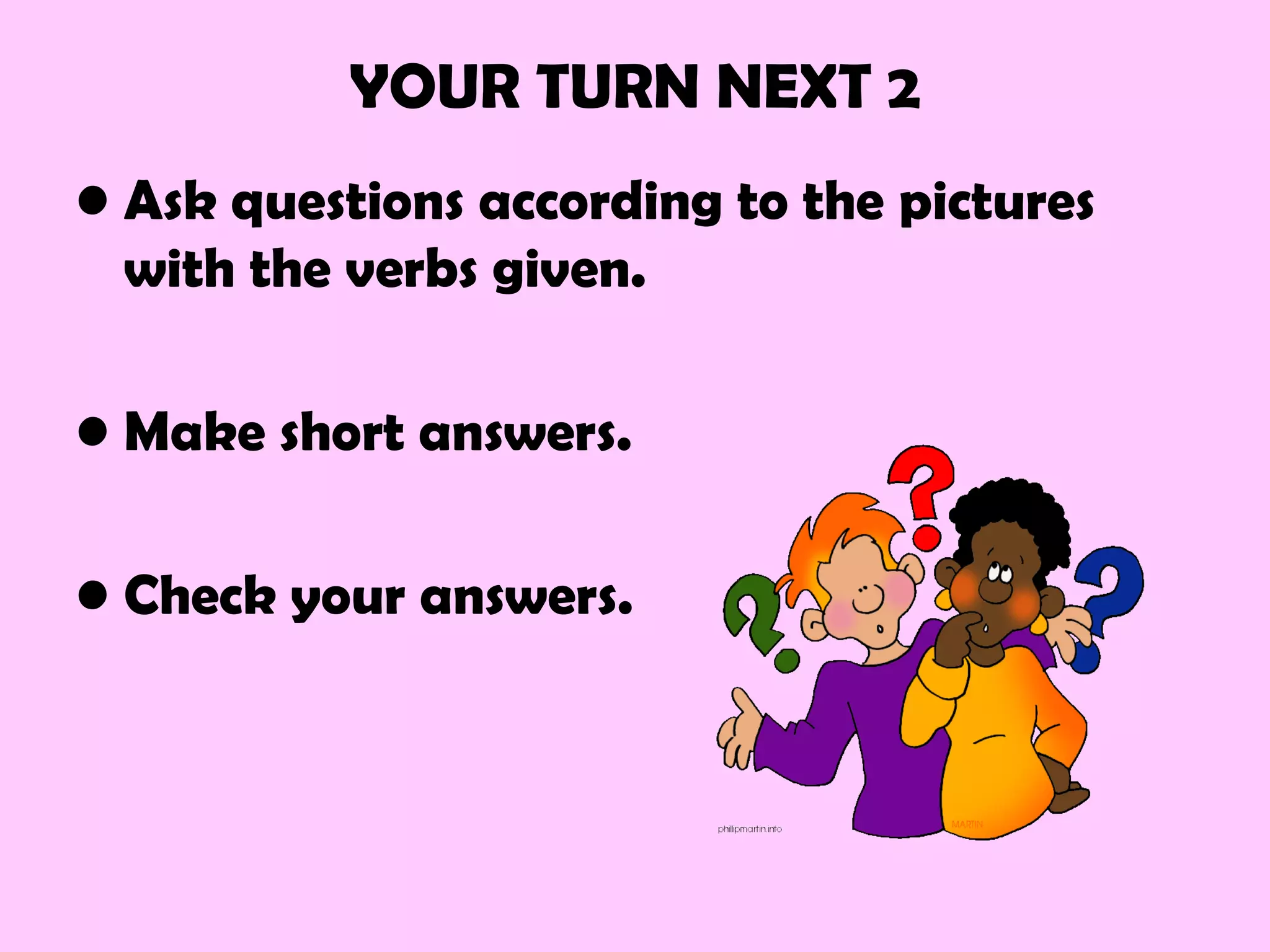 YOUR TURN NEXT 2
• Ask questions according to the pictures
with the verbs given.
• Make short answers.
• Check your answers.
 
