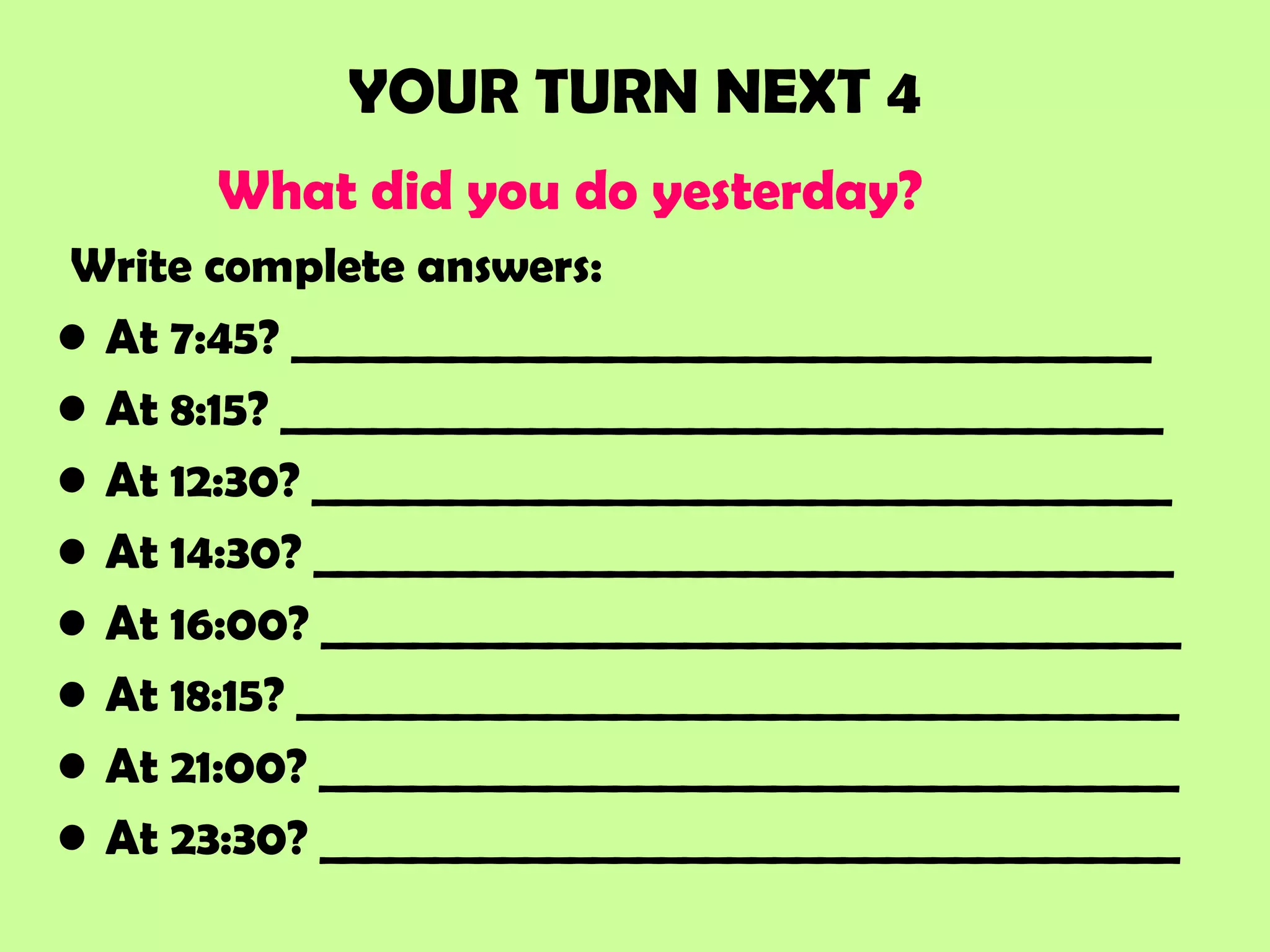 YOUR TURN NEXT 4
What did you do yesterday?
Write complete answers:
• At 7:45? ______________________________________
• At 8:15? _______________________________________
• At 12:30? ______________________________________
• At 14:30? ______________________________________
• At 16:00? ______________________________________
• At 18:15? _______________________________________
• At 21:00? ______________________________________
• At 23:30? ______________________________________
 