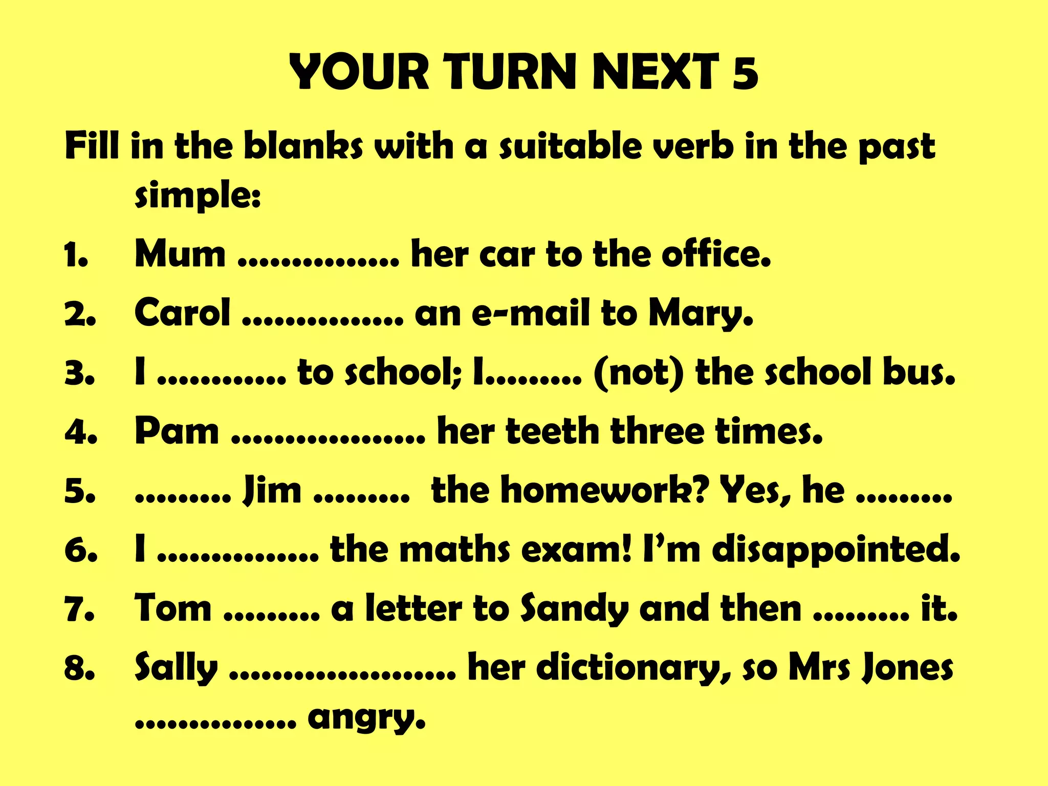 YOUR TURN NEXT 5
Fill in the blanks with a suitable verb in the past
simple:
1. Mum …………… her car to the office.
2. Carol …………… an e-mail to Mary.
3. I ………… to school; I……… (not) the school bus.
4. Pam ……………… her teeth three times.
5. ……… Jim ……… the homework? Yes, he ………
6. I …………… the maths exam! I’m disappointed.
7. Tom ……… a letter to Sandy and then ……… it.
8. Sally ………………… her dictionary, so Mrs Jones
…………… angry.
 