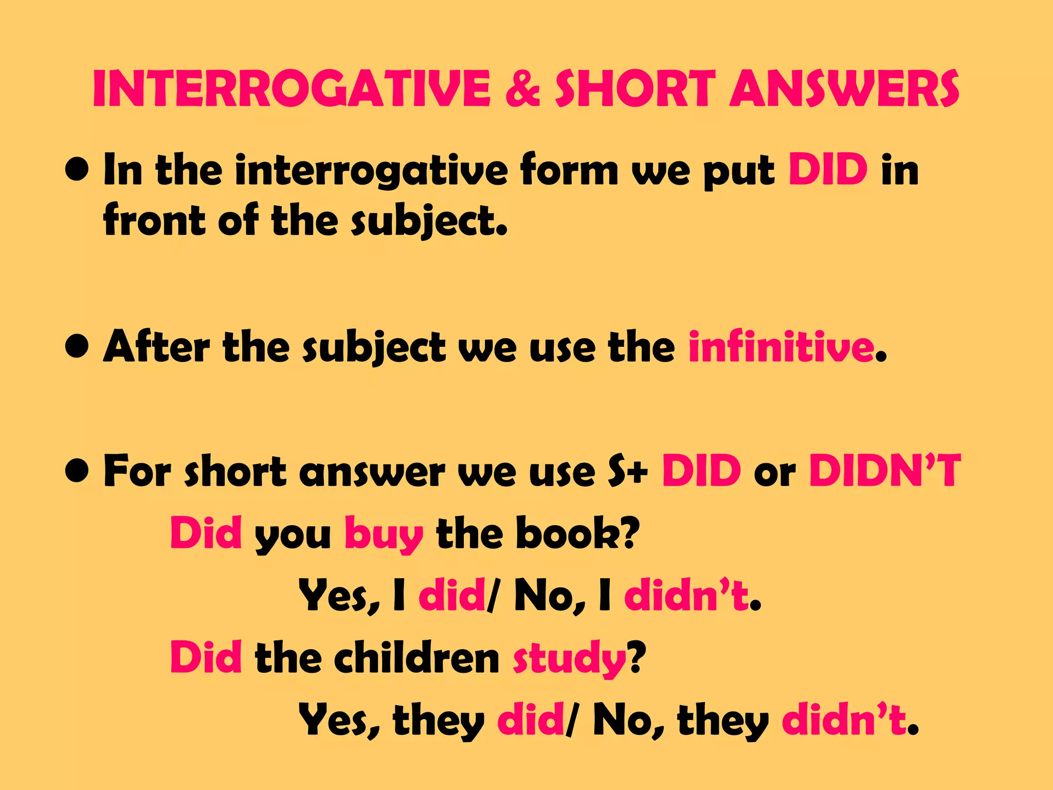 INTERROGATIVE & SHORT ANSWERS
• In the interrogative form we put DID in
front of the subject.
• After the subject we use the infinitive.
• For short answer we use S+ DID or DIDN’T
Did you buy the book?
Yes, I did/ No, I didn’t.
Did the children study?
Yes, they did/ No, they didn’t.
 