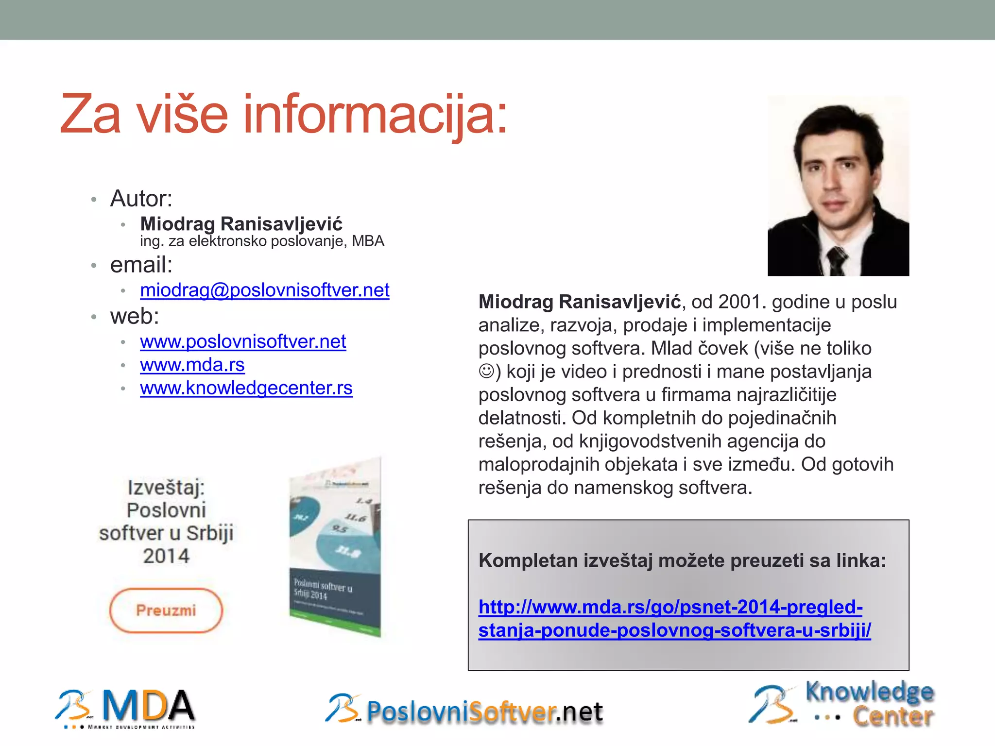 Za više informacija: 
• Autor: 
• Miodrag Ranisavljević 
ing. za elektronsko poslovanje, MBA 
• email: 
• miodrag@poslovnisoftver.net 
• web: 
• www.poslovnisoftver.net 
• www.mda.rs 
• www.knowledgecenter.rs 
Miodrag Ranisavljević, od 2001. godine u poslu 
analize, razvoja, prodaje i implementacije 
poslovnog softvera. Mlad čovek (više ne toliko 
) koji je video i prednosti i mane postavljanja 
poslovnog softvera u firmama najrazličitije 
delatnosti. Od kompletnih do pojedinačnih 
rešenja, od knjigovodstvenih agencija do 
maloprodajnih objekata i sve između. Od gotovih 
rešenja do namenskog softvera. 
Kompletan izveštaj možete preuzeti sa linka: 
http://www.mda.rs/go/psnet-2014-pregled-stanja- 
ponude-poslovnog-softvera-u-srbiji/ 
