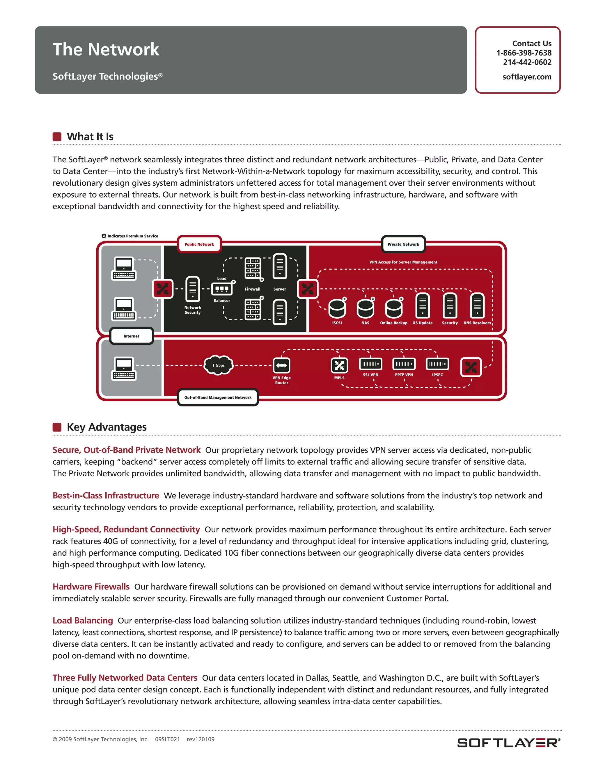 Contact Us
The Network                                                                                                                                                                               1-866-398-7638
                                                                                                                                                                                            214-442-0602
SoftLayer Technologies®                                                                                                                                                                    softlayer.com




     What It Is

The SoftLayer® network seamlessly integrates three distinct and redundant network architectures—Public, Private, and Data Center
to Data Center—into the industry’s first Network-Within-a-Network topology for maximum accessibility, security, and control. This
revolutionary design gives system administrators unfettered access for total management over their server environments without
exposure to external threats. Our network is built from best-in-class networking infrastructure, hardware, and software with
exceptional bandwidth and connectivity for the highest speed and reliability.


                  *   Indicates Premium Service

                                                        Public Network                                                              Private Network



                                                                                                                            VPN Access for Server Management



                                                                         Load
                                                                                *          *
                                                                                    Firewall   Server

                                                                     Balancer              *                      *         *             *
                                                        Network
                                                        Security

                                                                                                          iSCSI       NAS        Online Backup   OS Update     Security   DNS Resolvers


                             Internet




                                                                     1 Gbps

                                                                                                                      SSL VPN           PPTP VPN         IPSEC
                                                                                               VPN Edge    MPLS
                                                                                                Router


                                                        Out-of-Band Management Network




     Key Advantages

Secure, Out-of-Band Private Network Our proprietary network topology provides VPN server access via dedicated, non-public
carriers, keeping “backend” server access completely off limits to external traffic and allowing secure transfer of sensitive data.
The Private Network provides unlimited bandwidth, allowing data transfer and management with no impact to public bandwidth.

Best-in-Class Infrastructure We leverage industry-standard hardware and software solutions from the industry’s top network and
security technology vendors to provide exceptional performance, reliability, protection, and scalability.

High-Speed, Redundant Connectivity Our network provides maximum performance throughout its entire architecture. Each server
rack features 40G of connectivity, for a level of redundancy and throughput ideal for intensive applications including grid, clustering,
and high performance computing. Dedicated 10G fiber connections between our geographically diverse data centers provides
high-speed throughput with low latency.

Hardware Firewalls Our hardware firewall solutions can be provisioned on demand without service interruptions for additional and
immediately scalable server security. Firewalls are fully managed through our convenient Customer Portal.

Load Balancing Our enterprise-class load balancing solution utilizes industry-standard techniques (including round-robin, lowest
latency, least connections, shortest response, and IP persistence) to balance traffic among two or more servers, even between geographically
diverse data centers. It can be instantly activated and ready to configure, and servers can be added to or removed from the balancing
pool on-demand with no downtime.

Three Fully Networked Data Centers Our data centers located in Dallas, Seattle, and Washington D.C., are built with SoftLayer’s
unique pod data center design concept. Each is functionally independent with distinct and redundant resources, and fully integrated
through SoftLayer’s revolutionary network architecture, allowing seamless intra-data center capabilities.



© 2009 SoftLayer Technologies, Inc.          09SLT021    rev120109
 