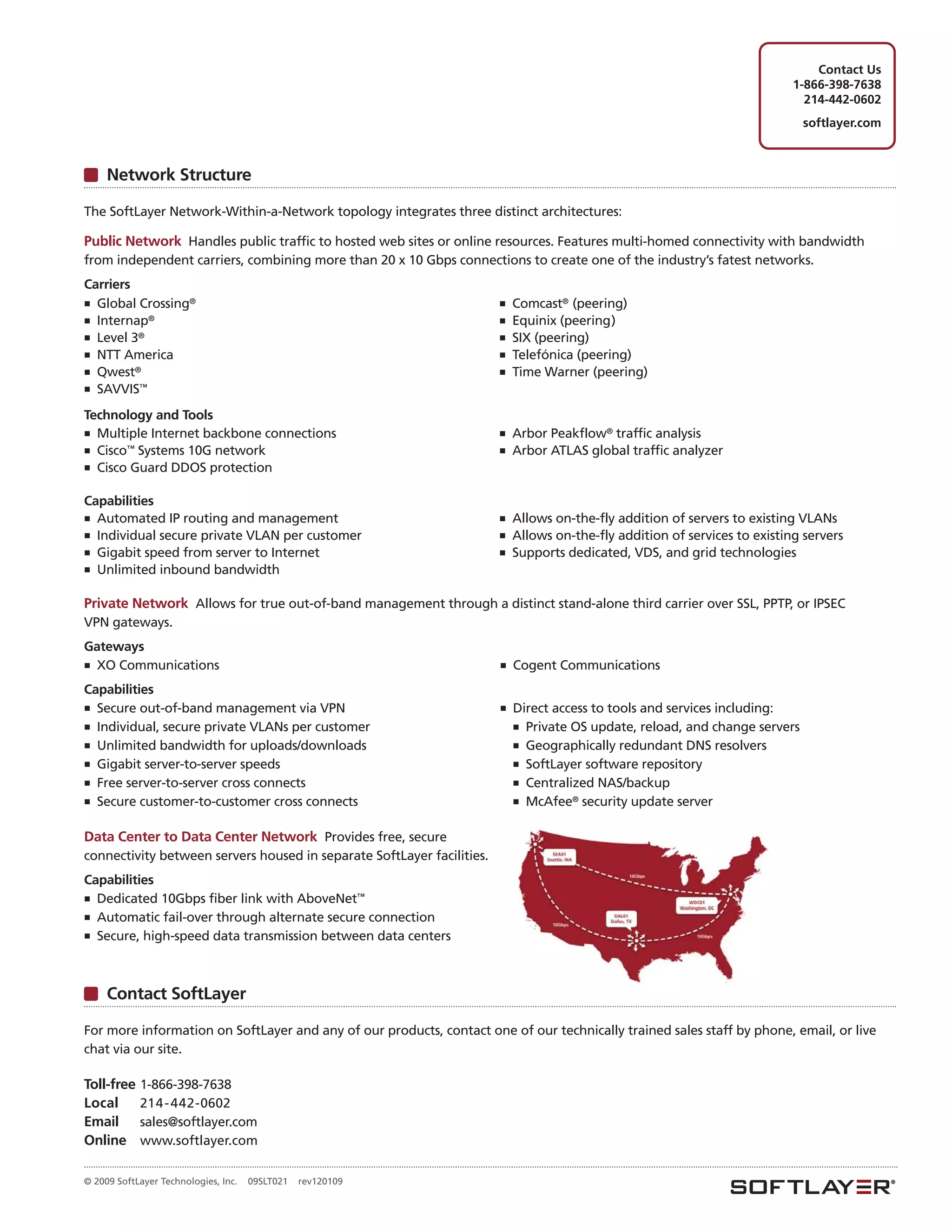 Contact Us
                                                                                                                           1-866-398-7638
                                                                                                                             214-442-0602
                                                                                                                              softlayer.com



     Network Structure

The SoftLayer Network-Within-a-Network topology integrates three distinct architectures:

Public Network Handles public traffic to hosted web sites or online resources. Features multi-homed connectivity with bandwidth
from independent carriers, combining more than 20 x 10 Gbps connections to create one of the industry’s fatest networks.
Carriers
■ Global Crossing®                                                      ■ Comcast® (peering)
■ Internap®                                                             ■ Equinix (peering)
■ Level 3®                                                              ■ SIX (peering)
■ NTT America                                                           ■ Telefónica (peering)
■ Qwest®                                                                ■ Time Warner (peering)
■ SAVVIS™

Technology and Tools
■ Multiple Internet backbone connections                                ■   Arbor Peakflow® traffic analysis
■ Cisco™ Systems 10G network                                            ■   Arbor ATLAS global traffic analyzer
■ Cisco Guard DDOS protection


Capabilities
■ Automated IP routing and management                                   ■ Allows on-the-fly addition of servers to existing VLANs
■ Individual secure private VLAN per customer                           ■ Allows on-the-fly addition of services to existing servers
■ Gigabit speed from server to Internet                                 ■ Supports dedicated, VDS, and grid technologies
■ Unlimited inbound bandwidth


Private Network Allows for true out-of-band management through a distinct stand-alone third carrier over SSL, PPTP, or IPSEC
VPN gateways.
Gateways
■ XO Communications                                                     ■   Cogent Communications
Capabilities
■ Secure out-of-band management via VPN                                 ■   Direct access to tools and services including:
■ Individual, secure private VLANs per customer                             ■ Private OS update, reload, and change servers
■ Unlimited bandwidth for uploads/downloads                                 ■ Geographically redundant DNS resolvers
■ Gigabit server-to-server speeds                                           ■ SoftLayer software repository
■ Free server-to-server cross connects                                      ■ Centralized NAS/backup
■ Secure customer-to-customer cross connects                                ■ McAfee® security update server


Data Center to Data Center Network Provides free, secure
connectivity between servers housed in separate SoftLayer facilities.
Capabilities
■ Dedicated 10Gbps fiber link with AboveNet™
■ Automatic fail-over through alternate secure connection
■ Secure, high-speed data transmission between data centers




     Contact SoftLayer

For more information on SoftLayer and any of our products, contact one of our technically trained sales staff by phone, email, or live
chat via our site.

Toll-free   1-866-398-7638
Local       214 - 442-0602
Email       sales@softlayer.com
Online      www.softlayer.com

© 2009 SoftLayer Technologies, Inc.   09SLT021   rev120109
 