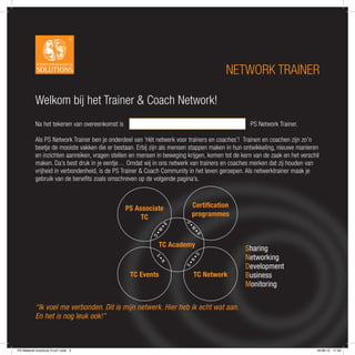 NETWORK TRAINER

          Welkom bij het Trainer & Coach Network!
          Na het tekenen van overeenkomst is                                                     PS Network Trainer.

          Als PS Network Trainer ben je onderdeel van ‘Hét netwerk voor trainers en coaches’! Trainen en coachen zijn zo’n
          beetje de mooiste vakken die er bestaan. Erbij zijn als mensen stappen maken in hun ontwikkeling, nieuwe manieren
          en inzichten aanreiken, vragen stellen en mensen in beweging krijgen, komen tot de kern van de zaak en het verschil
          maken. Da’s best druk in je eentje… Omdat wij in ons netwerk van trainers en coaches merken dat zij houden van
          vrijheid in verbondenheid, is de PS Trainer & Coach Community in het leven geroepen. Als netwerktrainer maak je
          gebruik van de beneﬁts zoals omschreven op de volgende pagina’s.



                                               PS Associate                Certiﬁcation
                                                    TC                     programmes
                                                                       D
                                                             •B




                                                                        •
                                                                        M
                                                          •M




                                                                            •
                                                                            B
                                                         D




                                                             TC Academy
                                                                                               Sharing
                                                                                               Networking
                                                                           •D
                                                          S•




                                                                        N
                                                             N




                                                                                               Development
                                                                      S•




                                                TC Events                  TC Network          Business
                                                                                               Monitoring

          “Ik voel me verbonden. Dit is mijn netwerk. Hier heb ik echt wat aan.
          En het is nog leuk ook!”



PS Network brochure 21x21.indd 2                                                                                           18-06-12 17:43
 