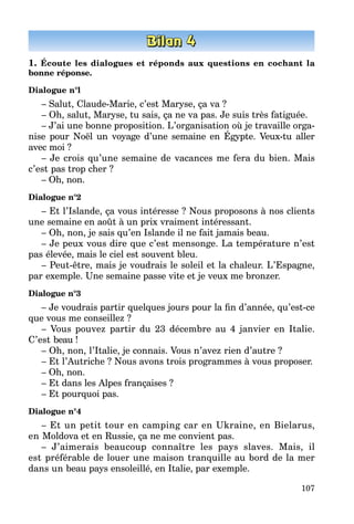107
1. Écoute les dialogues et réponds aux questions en cochant la
bonne réponse.
Dialogue n°l
– Salut, Claude-Marie, c’est Maryse, ça va ?
– Oh, salut, Maryse, tu sais, ça ne va pas. Je suis très fatiguée.
– J’ai une bonne proposition. L’organisation où je travaille orga­
nise pour Noël un voyage d’une semaine en Égypte. Veux-tu aller
avec moi ?
– Je crois qu’une semaine de vacances me fera du bien. Mais
c’est pas trop cher ?
– Oh, non.
Dialogue n°2
– Et l’Islande, ça vous intéresse ? Nous proposons à nos clients
une semaine en août à un prix vraiment intéressant.
– Oh, non, je sais qu’en Islande il ne fait jamais beau.
– Je peux vous dire que c’est mensonge. La température n’est
pas élevée, mais le ciel est souvent bleu.
– Peut-être, mais je voudrais le soleil et la chaleur. L’Espagne,
par exemple. Une semaine passe vite et je veux me bronzer.
Dialogue n°3
– Je voudrais partir quelques jours pour la fin d’année, qu’est-ce
que vous me conseillez ?
– Vous pouvez partir du 23 décembre au 4 janvier en Italie.
C’est beau !
– Oh, non, l’Italie, je connais. Vous n’avez rien d’autre ?
– Et l’Autriche ? Nous avons trois programmes à vous proposer.
– Oh, non.
– Et dans les Alpes françaises ?
– Et pourquoi pas.
Dialogue n°4
– Et un petit tour en camping car en Ukraine, en Bielarus,
en Moldova et en Russie, ça ne me convient pas.
– J’aimerais beaucoup connaître les pays slaves. Mais, il
est préférable de louer une maison tranquille au bord de la mer
dans un beau pays ensoleillé, en Italie, par exemple.
 