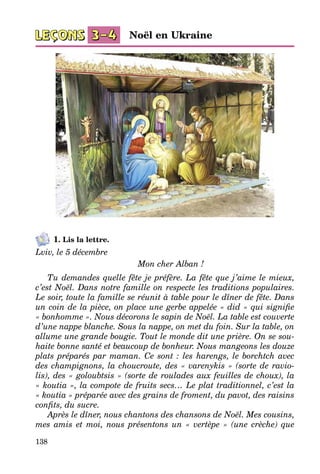 138
1. Lis la lettre.
Lviv, le 5 décembre
Mon cher Alban !
Tu demandes quelle fête je préfère. La fête que j’aime le mieux,
c’est Noël. Dans notre famille on respecte les traditions populaires.
Le soir, toute la famille se réunit à table pour le dîner de fête. Dans
un coin de la pièce, on place une gerbe appelée « did » qui signifie
« bonhomme ». Nous décorons le sapin de Noël. La table est couverte
d’une nappe blanche. Sous la nappe, on met du foin. Sur la table, on
allume une grande bougie. Tout le monde dit une prière. On se sou-
haite bonne santé et beaucoup de bonheur. Nous mangeons les douze
plats préparés par maman. Ce sont : les harengs, le borchtch avec
des champignons, la choucroute, des « varenykis » (sorte de ravio-
lis), des « goloubtsis » (sorte de roulades aux feuilles de choux), la
« koutia », la compote de fruits secs… Le plat traditionnel, c’est la
« koutia » préparée avec des grains de froment, du pavot, des raisins
confits, du sucre.
Après le dîner, nous chantons des chansons de Noël. Mes cousins,
mes amis et moi, nous présentons un «  vertèpe  » (une crèche) que
Noël en Ukraine
 