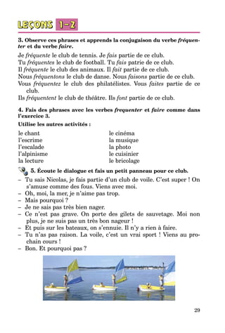29
3. Observe ces phrases et apprends la conjugaison du verbe fréquen-
ter et du verbe faire.
Je fréquente le club de tennis. Je fais partie de ce club.
Tu fréquentes le club de football. Tu fais patrie de ce club.
Il fréquente le club des animaux. Il fait partie de ce club.
Nous fréquentons le club de danse. Nous faisons partie de ce club.
Vous fréquentez le club des philatélistes. Vous faites partie de ce
club.
Ils fréquentent le club de théâtre. Ils font partie de ce club.
4. Fais des phrases avec les verbes frequenter et faire comme dans
l’exercice 3.
Utilise les autres activités :
le chant
l’escrime
l’escalade
l’alpinisme
la lecture
le cinéma
la musique
la photo
le cuisinier
le bricolage
5. Écoute le dialogue et fais un petit panneau pour ce club.
–	 Tu sais Nicolas, je fais partie d’un club de voile. C’est super ! On
s’amuse comme des fous. Viens avec moi.
–	 Oh, moi, la mer, je n’aime pas trop.
–	 Mais pourquoi ?
–	 Je ne sais pas très bien nager.
–	 Ce n’est pas grave. On porte des gilets de sauvetage. Moi non
plus, je ne suis pas un très bon nageur !
–	 Et puis sur les bateaux, on s’ennuie. Il n’y a rien à faire.
–	 Tu n’as pas raison. La voile, c’est un vrai sport ! Viens au pro­
chain cours !
–	 Bon. Et pourquoi pas ?
 