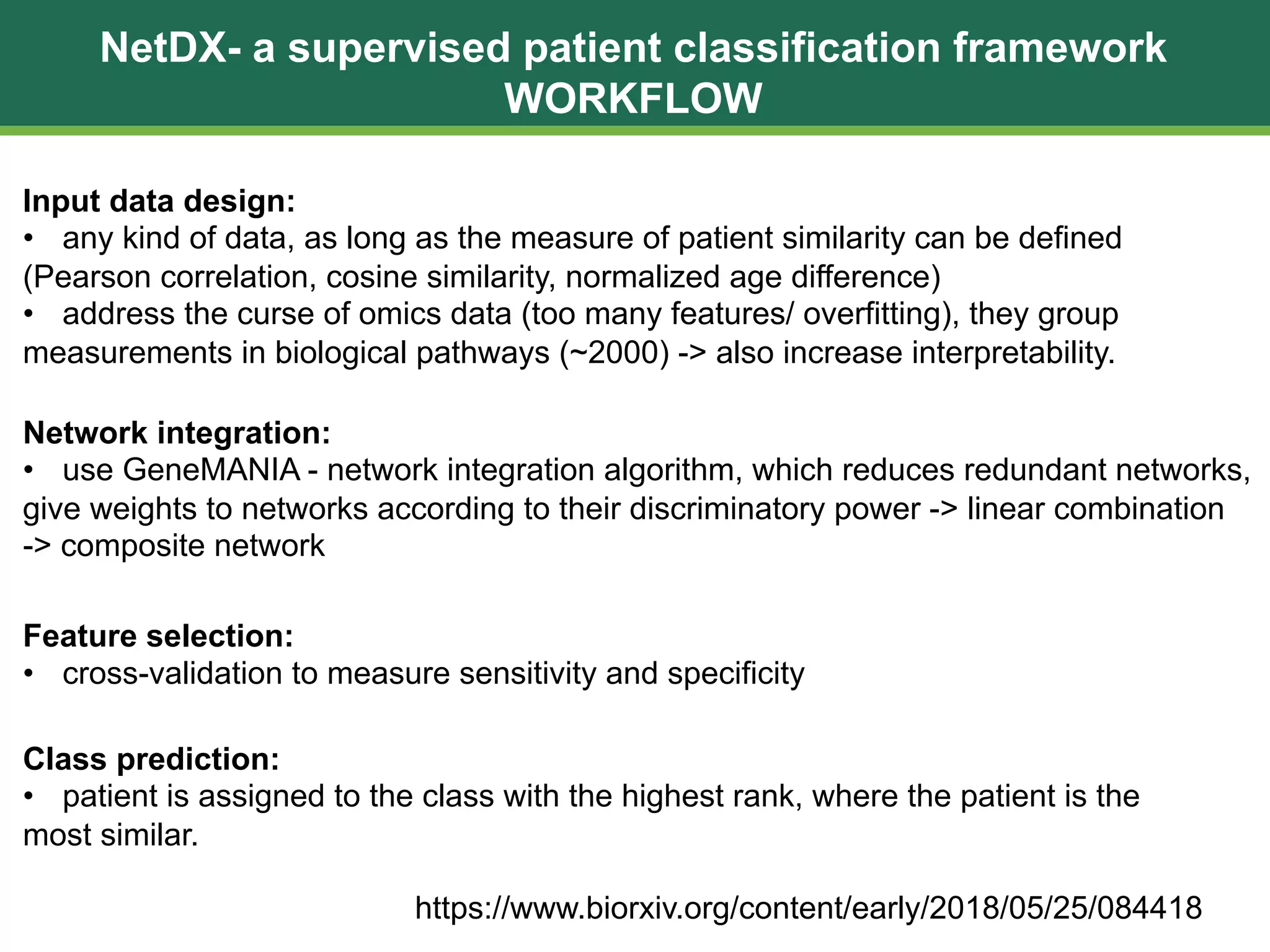 NetDX- a supervised patient classification framework
WORKFLOW
https://www.biorxiv.org/content/early/2018/05/25/084418
Network integration:
• use GeneMANIA - network integration algorithm, which reduces redundant networks,
give weights to networks according to their discriminatory power -> linear combination
-> composite network
Input data design:
• any kind of data, as long as the measure of patient similarity can be defined
(Pearson correlation, cosine similarity, normalized age difference)
• address the curse of omics data (too many features/ overfitting), they group
measurements in biological pathways (~2000) -> also increase interpretability.
Feature selection:
• cross-validation to measure sensitivity and specificity
Class prediction:
• patient is assigned to the class with the highest rank, where the patient is the
most similar.
 