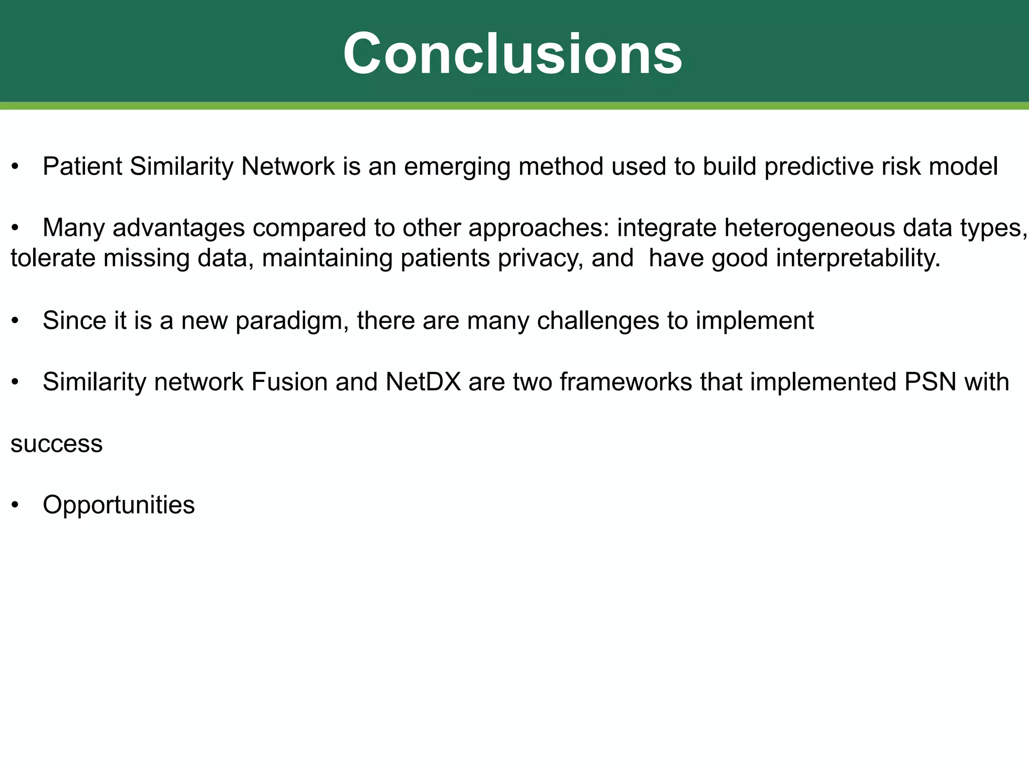 Conclusions
• Patient Similarity Network is an emerging method used to build predictive risk model
• Many advantages compared to other approaches: integrate heterogeneous data types,
tolerate missing data, maintaining patients privacy, and have good interpretability.
• Since it is a new paradigm, there are many challenges to implement
• Similarity network Fusion and NetDX are two frameworks that implemented PSN with
success
• Opportunities
 