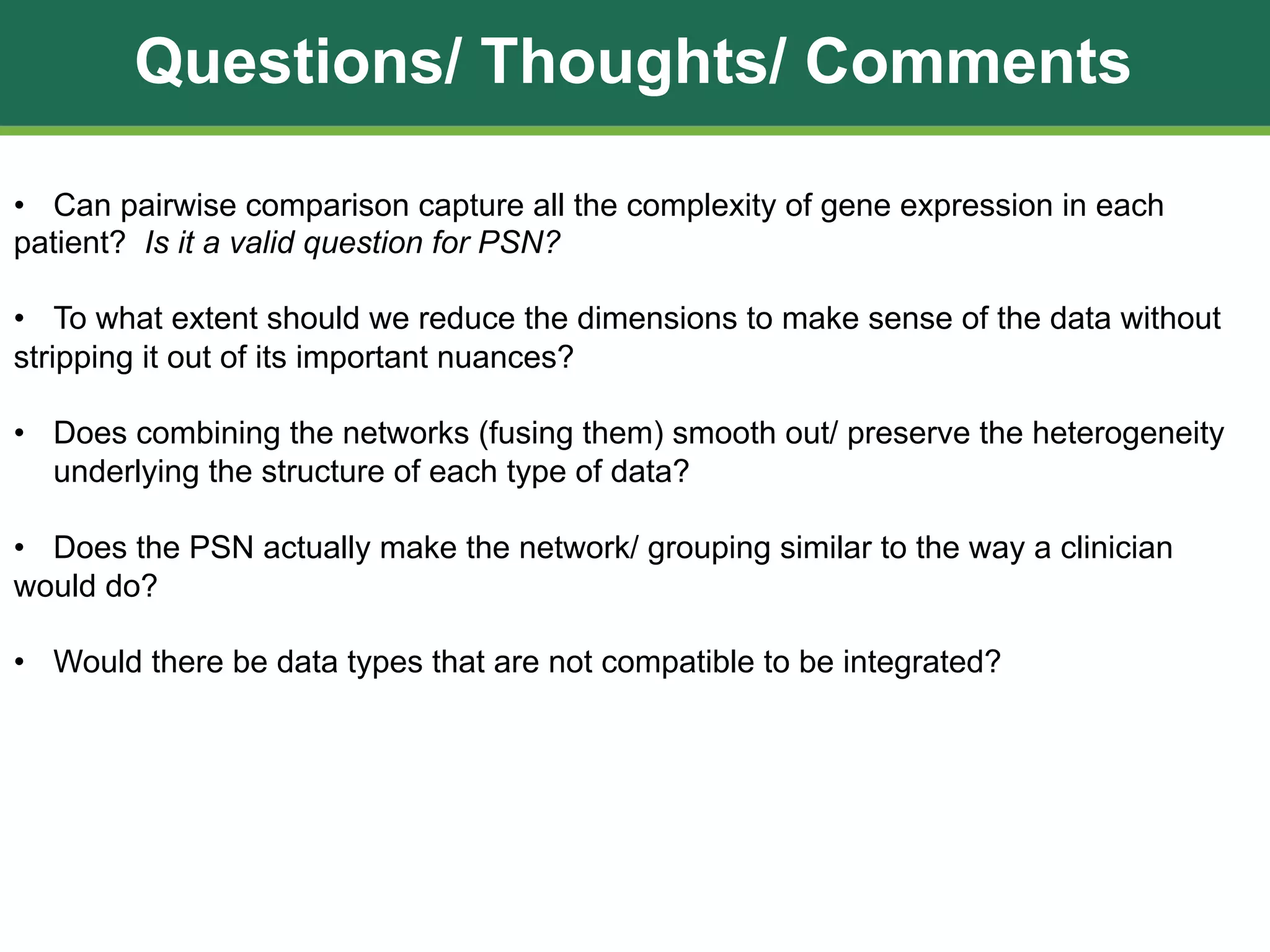 Questions/ Thoughts/ Comments
• Can pairwise comparison capture all the complexity of gene expression in each
patient? Is it a valid question for PSN?
• To what extent should we reduce the dimensions to make sense of the data without
stripping it out of its important nuances?
• Does combining the networks (fusing them) smooth out/ preserve the heterogeneity
underlying the structure of each type of data?
• Does the PSN actually make the network/ grouping similar to the way a clinician
would do?
• Would there be data types that are not compatible to be integrated?
 