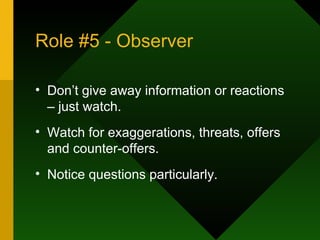Role #5 - Observer Don’t give away information or reactions – just watch.  Watch for exaggerations, threats, offers and counter-offers.  Notice questions particularly. 