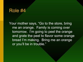Role #4 Your mother says, “Go to the store, bring me an orange.  Family is coming over tomorrow.  I’m going to peel the orange and grate the peel to flavor some orange bread I’m making.  Bring me an orange or you’ll be in trouble.” 