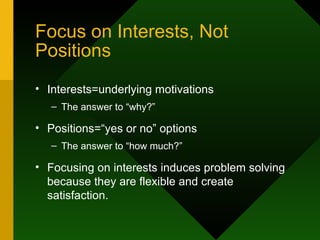 Focus on Interests, Not Positions Interests=underlying motivations The answer to “why?” Positions=“yes or no” options The answer to “how much?” Focusing on interests induces problem solving because they are flexible and create satisfaction. 