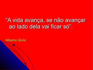 “ A vida avança, se não avançar ao lado dela vai ficar só”. Máximo Gorki 