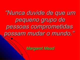 “ Nunca duvide de que um pequeno grupo de pessoas comprometidas  possam mudar o mundo.”   Margaret Mead 