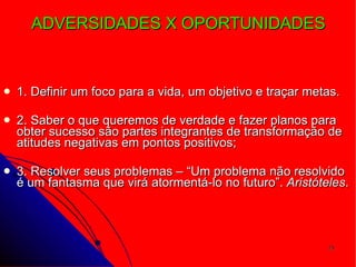 ADVERSIDADES X OPORTUNIDADES  1. Definir um foco para a vida, um objetivo e traçar metas.  2. Saber o que queremos de verdade e fazer planos para obter sucesso são partes integrantes de transformação de atitudes negativas em pontos positivos; 3. Resolver seus problemas – “Um problema não resolvido é um fantasma que virá atormentá-lo no futuro”.  Aristóteles . 