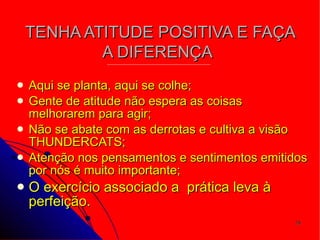 TENHA ATITUDE POSITIVA E FAÇA A DIFERENÇA   Aqui se planta, aqui se colhe; Gente de atitude não espera as coisas melhorarem para agir; Não se abate com as derrotas e cultiva a visão THUNDERCATS; Atenção nos pensamentos e sentimentos emitidos por nós é muito importante; O exercício associado a  prática leva à perfeição. 