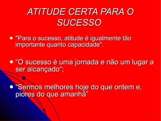 ATITUDE CERTA PARA O SUCESSO   "Para o sucesso, atitude é igualmente tão importante quanto capacidade".  “ O sucesso é uma jornada e não um lugar a ser alcançado“; “ Sermos melhores hoje do que ontem e, piores do que amanhã”  