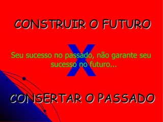 X CONSTRUIR O FUTURO CONSERTAR O PASSADO Seu sucesso no passado, não garante seu sucesso no futuro... 