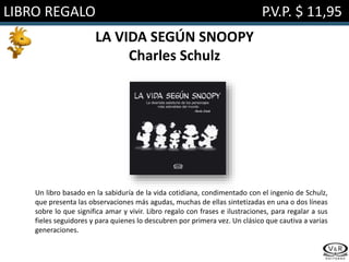 LIBRO REGALO P.V.P. $ 11,95
LA VIDA SEGÚN SNOOPY
Charles Schulz
Un libro basado en la sabiduría de la vida cotidiana, condimentado con el ingenio de Schulz,
que presenta las observaciones más agudas, muchas de ellas sintetizadas en una o dos líneas
sobre lo que significa amar y vivir. Libro regalo con frases e ilustraciones, para regalar a sus
fieles seguidores y para quienes lo descubren por primera vez. Un clásico que cautiva a varias
generaciones.
 