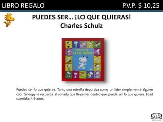 LIBRO REGALO P.V.P. $ 10,25
PUEDES SER… ¡LO QUE QUIERAS!
Charles Schulz
Puedes ser lo que quieras. Tanto una estrella deportiva como un lider simplemente alguien
cool. Snoopy le recuerda al sonado que llevamos dentro que puede ser lo que quiera. Edad
sugerida: 4-5 anos.
 