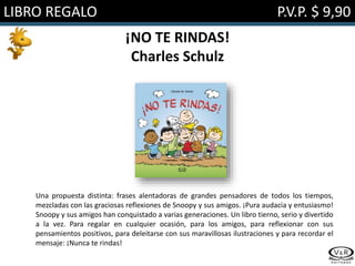 LIBRO REGALO P.V.P. $ 9,90
¡NO TE RINDAS!
Charles Schulz
Una propuesta distinta: frases alentadoras de grandes pensadores de todos los tiempos,
mezcladas con las graciosas reflexiones de Snoopy y sus amigos. ¡Pura audacia y entusiasmo!
Snoopy y sus amigos han conquistado a varias generaciones. Un libro tierno, serio y divertido
a la vez. Para regalar en cualquier ocasión, para los amigos, para reflexionar con sus
pensamientos positivos, para deleitarse con sus maravillosas ilustraciones y para recordar el
mensaje: ¡Nunca te rindas!
 