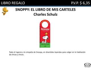 LIBRO REGALO P.V.P. $ 6,35
SNOPPY: EL LIBRO DE MIS CARTELES
Charles Schulz
Todo el ingenio y la simpatía de Snoopy, en divertidas leyendas para colgar en la habitación
de chicas y chicos.
 