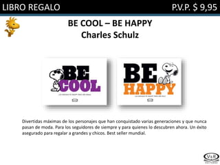 LIBRO REGALO P.V.P. $ 9,95
BE COOL – BE HAPPY
Charles Schulz
Divertidas máximas de los personajes que han conquistado varias generaciones y que nunca
pasan de moda. Para los seguidores de siempre y para quienes lo descubren ahora. Un éxito
asegurado para regalar a grandes y chicos. Best seller mundial.
 