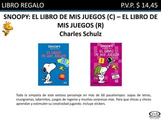 LIBRO REGALO P.V.P. $ 14,45
SNOOPY: EL LIBRO DE MIS JUEGOS (C) – EL LIBRO DE
MIS JUEGOS (R)
Charles Schulz
Toda la simpatía de este exitoso personaje en más de 60 pasatiempos: sopas de letras,
crucigramas, laberintos, juegos de ingenio y muchas sorpresas más. Para que chicas y chicos
aprendan y estimulen su creatividad jugando. Incluye stickers.
 