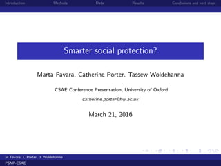 Introduction Methods Data Results Conclusions and next steps
Smarter social protection?
Marta Favara, Catherine Porter, Tassew Woldehanna
CSAE Conference Presentation, University of Oxford
catherine.porter@hw.ac.uk
March 21, 2016
M Favara, C Porter, T Woldehanna
PSNP-CSAE
 