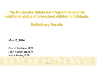 Guush Berhane, IFPRI
John Hoddinott, IFPRI
Neha Kumar, IFPRI
May 13, 2014
Page 1
The Productive Safety Net Programme and the
nutritional status of pre-school children in Ethiopia:
Preliminary Results
 