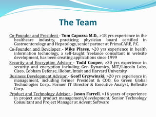 The Team
Co-Founder and President - Tom Capozza M.D., >18 yrs experience in the
healthcare industry, practicing physician board certified in
Gastroenterology and Hepatology, senior partner at PrimaCARE, P.C.
Co-Founder and Developer - Mike Plasse, >20 yrs experience in health
information technology, a self-taught freelance consultant in website
development, has been creating applications since 1999
Security and Encryption Advisor - Todd Cooper, >30 yrs experience in
security and encryption including Gen Dynamics, MIT/Lincoln Labs,
Cisco, Cobham Defense, iRobot, Intuit and Harvard University
Business Development Advisor - Geoff Grzywinski, >20 yrs experience in
management, including former President & COO, Go Green Global
Technologies Corp., Former IT Director & Executive Analyst, Reflexite
Corp.
Product and Technology Advisor - Jason Farrell, >16 years of experience
in project and product management/development, Senior Technology
Consultant and Project Manager at Advent Software
 
