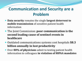 Communication and Security are a
Problem
 Data security remains the single largest deterrent to
mobile transmission of sensitive patient health
information
 The Joint Commission: poor communication is the
second leading cause of sentinel events in
healthcare
 Outdated communications systems cost hospitals $8.3
billion annually in lost productivity
 Over 80% of physicians admit to texting patient health
information to colleagues in violation of HIPAA mandates
 