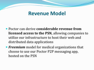 Revenue Model
 Poctor can derive considerable revenue from
licensed access to the PSN, allowing companies to
utilize our infrastructure to host their web and
distributed data applications
 Freemium model for medical organizations that
choose to use our Poctor P2P messaging app,
hosted on the PSN
 