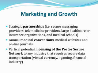 Marketing and Growth
 Strategic partnerships (i.e. secure messaging
providers, telemedicine providers, large healthcare or
insurance organizations, and medical schools)
 Annual medical conventions, medical websites and
on-line journals
 Vertical potential: licensing of the Poctor Secure
Network to any industry that requires secure data
transportation (virtual currency, i-gaming, financial
industry)
 