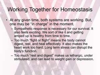 Working Together for Homeostasis
• At any given time, both systems are working. But,
one may be “in charge” in the moment.
– Sympathetic response is necessary for our survival. It
also feels exciting. We sort of like it and getting
amped up is healthy from time to time.
– Too much “fight or flight” means the body cannot
digest, rest, and heal effectively. It also makes the
heart work too hard. Long term stress can disrupt the
body’s function.
– Too much “rest and digest” makes us lethargic, under
stimulated, and can lead to weight gain or depression.
 