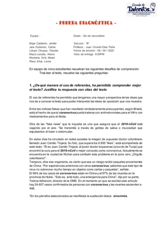 - PRUEBA DIAGNÓSTICA -
Equipo : Grado : 5to de secundaria
Bejar Calderón, Jenifer Sección : “B”
Jara Gutierrez, Carlos Profesor : Juan Vicente Díaz Peña
Lalupú Chuque, Claudia Fecha de emisión : 08 / 04 / 2020
Maza Lozada, Alexis Hora de entrega: 8:00PM
Montalvo Sinti, Mavid
Riera Silva, Lissie
En equipo de cinco estudiantes resuelvan los siguientes desafíos de comprensión:
Tras leer el texto, resuelve las siguientes preguntas:
1. ¿De qué manera el uso de referentes, ha permitido comprender mejor
el texto? Justifica tu respuesta con citas del texto
El uso de referentes ha permitido que tengamos una mayor perspectiva de las ideas que
nos da a conocer el texto para poder interpretar las ideas de oposición que nos muestra.
Entre las noticias falsas que han resultado verdaderamente preocupantes, según Briand,
está el hecho de que el coronaviruspueda tratarse con antirretrovirales para el VIHo con
medicamentos para el ébola.
Otra de las “fake news” que le inquieta es una que asegura que el 2019-nCoV está
viajando por el aire. “Se transmite a través de gotitas de saliva o mucosidad que
expulsamos al toser o estornudar.
En estos días ha circulado en redes sociales la imagen de supuesto doctor colombiano
llamado Juan Camilo Tinjacá. Su foto, que supera los 6.600 “likes”, está acompañada de
este texto: “Él es Juan Camilo Tinjacá, el joven doctor boyacense (oriundo de Tunja) que
encontró la cura para el 2019-nCoV o mejor conocido como coronavirus. Actualmente se
encuentra en la ciudad de Wuhan para combatir este problema en la zona cero. ¡Orgullo
colombiano!”.
Tampoco, dice ese organismo, es cierto que sea un riesgo recibir paquetes provenientes
de China. “Por experiencias anteriores con otros coronavirus, sabemos que este tipo de
virus no sobrevive mucho tiempo en objetos como cartas y paquetes”, señala .
El 99% de los casos de coronavirus están en China y el 97% de las muertes en la
provincia de Hubei. “Esto es, ante todo, una emergencia para China", dijo por su parte,
Tedros Adhanom, director de la OMS. En el momento en que se escribe este artículo
hay 24.607 casos confirmados de personas con coronavirus y las muertes ascienden a
498.
*En los párrafos seleccionados se manifiesta la sustitución léxica: sinonimia.
 