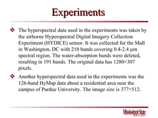 Experiments    The hyperspectral data used in the experiments was taken by the airborne Hyperspectral Digital Imagery Collection Experiment (HYDICE) sensor. It was collected for the Mall in Washington, DC with 210 bands covering 0.4-2.4 µm spectral region. The water-absorption bands were deleted, resulting in 191 bands. The original data has 1280×307 pixels.    Another hyperspectral data used in the experiments was the 126-band HyMap data about a residential area near the campus of Purdue University. The image size is 377×512. 