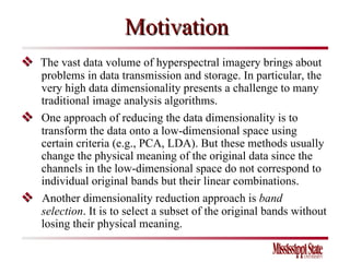 Motivation    The vast data volume of hyperspectral imagery brings about problems in data transmission and storage. In particular, the very high data dimensionality presents a challenge to many traditional image analysis algorithms.     One approach of reducing the data dimensionality is to transform the data onto a low-dimensional space using certain criteria (e.g., PCA, LDA).  But these methods usually change the physical meaning of the original data since the channels in the low-dimensional space do not correspond to individual original bands but their linear combinations.    Another dimensionality reduction approach is  band selection . It is to select a subset of the original bands without losing their physical meaning.  