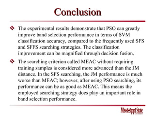 Conclusion    The experimental results demonstrate that PSO can greatly improve band selection performance in terms of SVM classification accuracy, compared to the frequently used SFS and SFFS searching strategies. The classification improvement can be magnified through decision fusion.    The searching criterion called MEAC without requiring training samples is considered more advanced than the JM distance. In the SFS searching, the JM performance is much worse than MEAC; however, after using PSO searching, its performance can be as good as MEAC. This means the employed searching strategy does play an important role in band selection performance. 