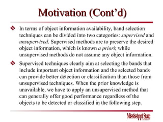 Motivation (Cont’d)    In terms of object information availability, band selection techniques can be divided into two categories:  supervised  and  unsupervised .   Supervised methods are to preserve the desired object information, which is known  a priori ; while unsupervised methods do not assume any object information.      Supervised techniques clearly aim at selecting the bands that include important object information and the selected bands can provide better detection or classification than those from unsupervised techniques. When the prior knowledge is unavailable, we have to apply an unsupervised method that can generally offer good performance regardless of the objects to be detected or classified in the following step.  